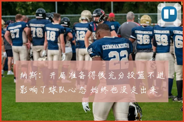 纳斯：开局准备得很充分投篮不进影响了球队心态 始终也没走出来