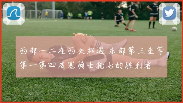 西部一二在西决相遇 东部第三坐等第一第四活塞骑士抢七的胜利者