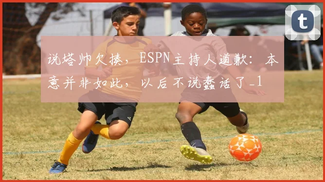 说塔帅欠揍，ESPN主持人道歉：本意并非如此，以后不说蠢话了_1